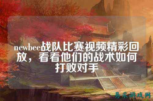 newbee战队比赛视频精彩回放,看看他们的战术如何打败对手
