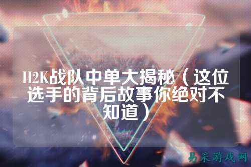 H2K战队中单大揭秘(这位选手的背后故事你绝对不知道)