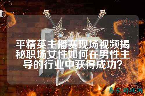 平精英主播赛现场视频揭秘职场女性如何在男性主导的行业中获得成功?