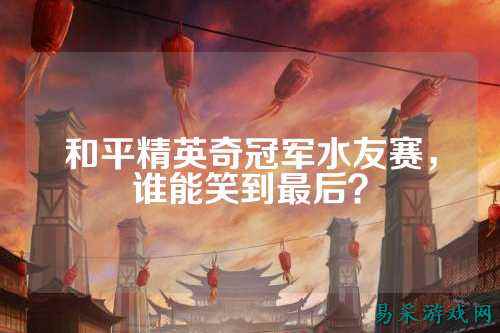 和平精英奇冠军水友赛,谁能笑到最后?