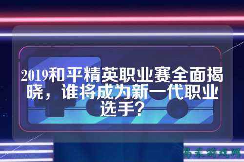 2019和平精英职业赛全面揭晓，谁将成为新一代职业选手？