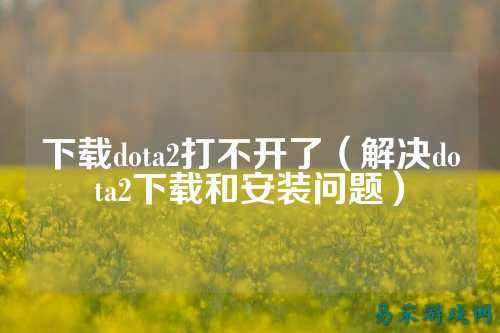 下载dota2打不开了（解决dota2下载和安装问题）