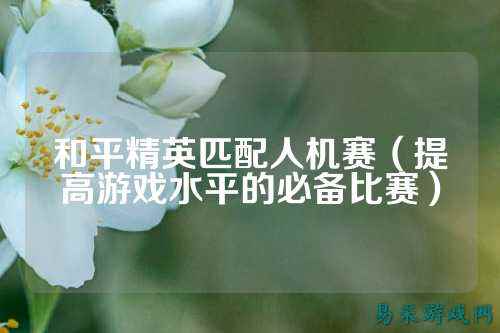 和平精英匹配人机赛(提高游戏水平的必备比赛)