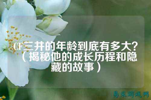 CF三井的年龄到底有多大?(揭秘他的成长历程和隐藏的故事)