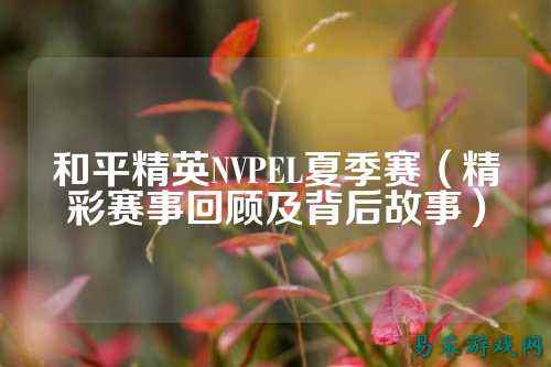 和平精英NVPEL夏季赛（精彩赛事回顾及背后故事）