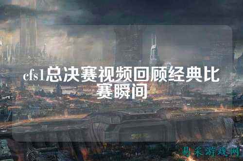 cfs1总决赛视频回顾经典比赛瞬间