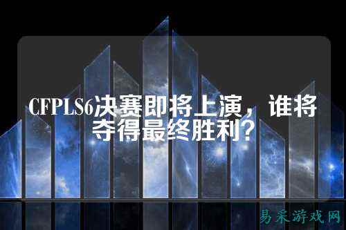 CFPLS6决赛即将上演，谁将夺得最终胜利？