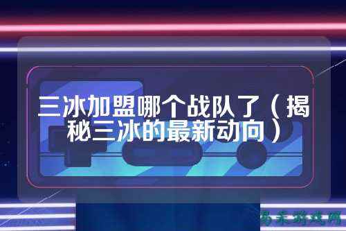 三冰加盟哪个战队了(揭秘三冰的最新动向)