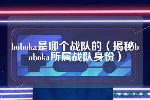 boboka是哪个战队的(揭秘boboka所属战队身份)