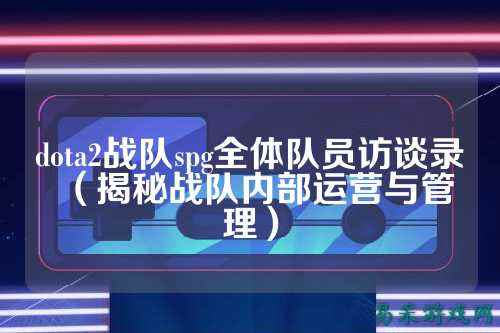 dota2战队spg全体队员访谈录(揭秘战队内部运营与管理)