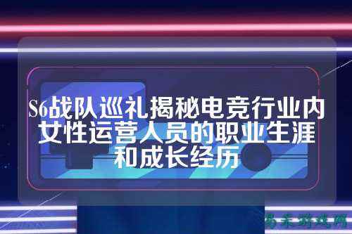 S6战队巡礼揭秘电竞行业内女性运营人员的职业生涯和成长经历