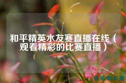 和平精英水友赛直播在线(观看精彩的比赛直播)