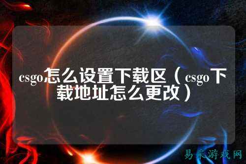 csgo怎么设置下载区(csgo下载地址怎么更改)