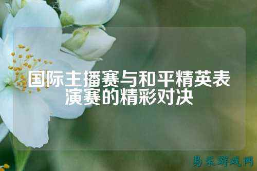 国际主播赛与和平精英表演赛的精彩对决