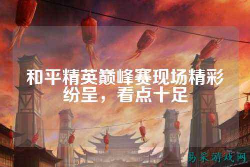 和平精英巅峰赛现场精彩纷呈,看点十足