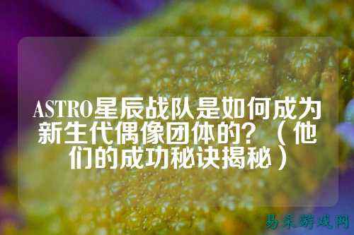 ASTRO星辰战队是如何成为新生代偶像团体的？（他们的成功秘诀揭秘）