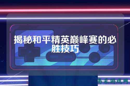 揭秘和平精英巅峰赛的必胜技巧