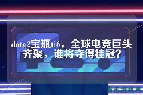 dota2宝瓶ti6,全球电竞巨头齐聚,谁将夺得桂冠?