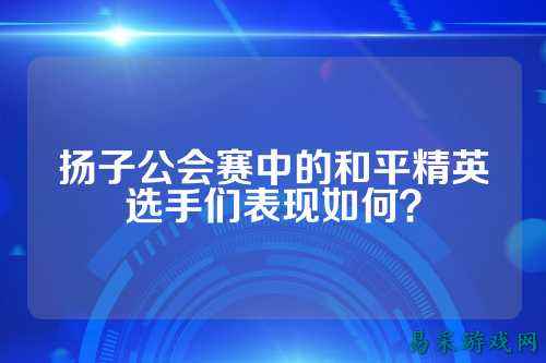扬子公会赛中的和平精英选手们表现如何?