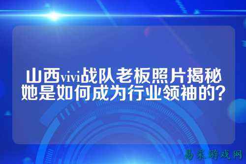 山西vivi战队老板照片揭秘她是如何成为行业领袖的？