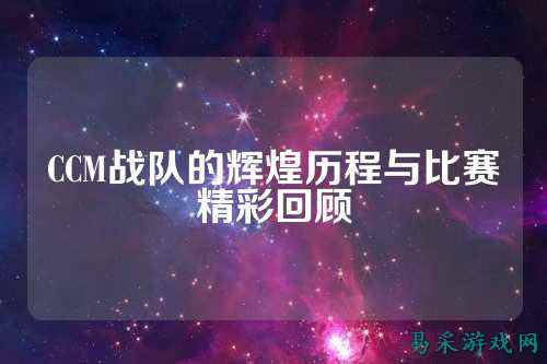 CCM战队的辉煌历程与比赛精彩回顾