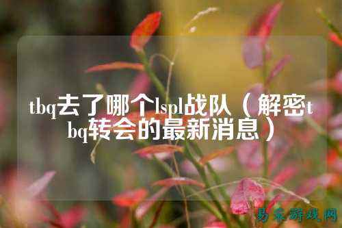 tbq去了哪个lspl战队(解密tbq转会的最新消息)