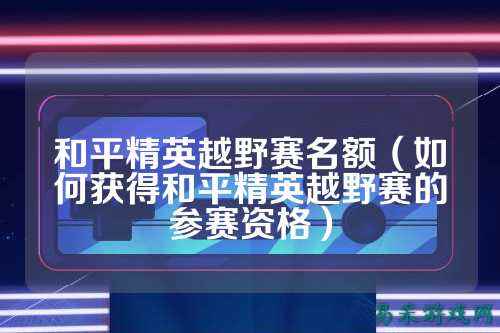 和平精英越野赛名额（如何获得和平精英越野赛的参赛资格）