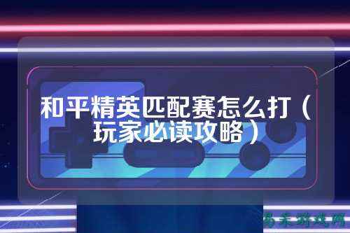 和平精英匹配赛怎么打(玩家必读攻略)