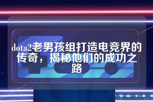 dota2老男孩组打造电竞界的传奇,揭秘他们的成功之路