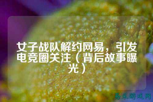女子战队解约网易,引发电竞圈关注(背后故事曝光)