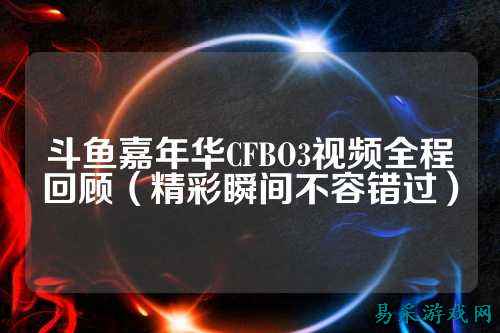 斗鱼嘉年华CFBO3视频全程回顾（精彩瞬间不容错过）