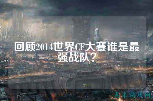回顾2014世界CF大赛谁是最强战队?