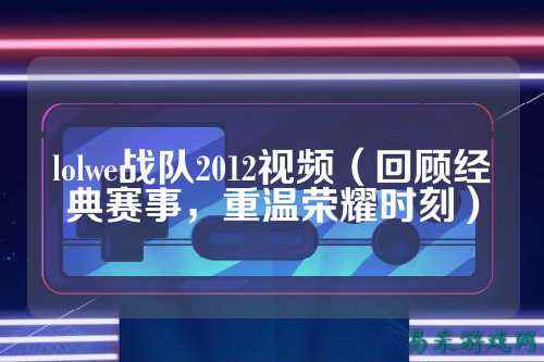 lolwe战队2012视频(回顾经典赛事,重温荣耀时刻)