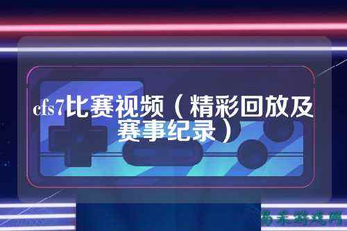 cfs7比赛视频（精彩回放及赛事纪录）
