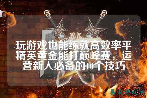 玩游戏也能练就高效率平精英黄金能打巅峰赛,运营新人必备的10个技巧