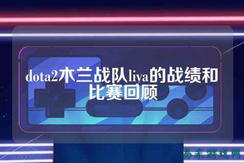 dota2木兰战队liya的战绩和比赛回顾