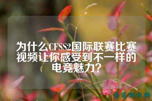 为什么CFSS2国际联赛比赛视频让你感受到不一样的电竞魅力？