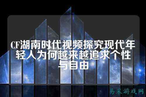 CF湖南时代视频探究现代年轻人为何越来越追求个性与自由