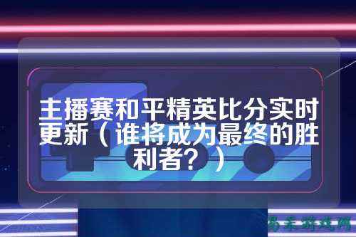 主播赛和平精英比分实时更新（谁将成为最终的胜利者？）