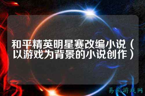 和平精英明星赛改编小说(以游戏为背景的小说创作)