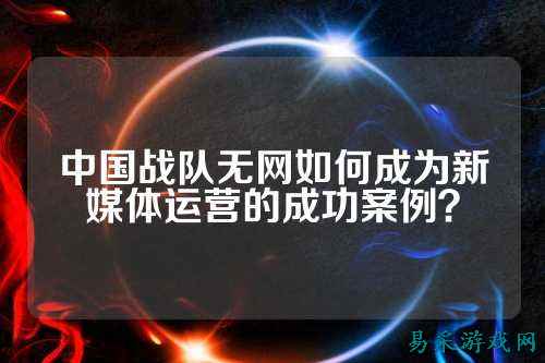 中国战队无网如何成为新媒体运营的成功案例？