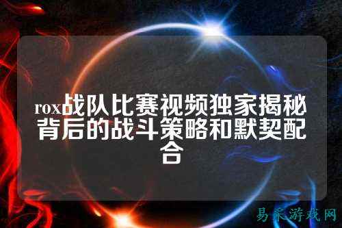 rox战队比赛视频独家揭秘背后的战斗策略和默契配合