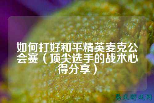 如何打好和平精英麦克公会赛（顶尖选手的战术心得分享）