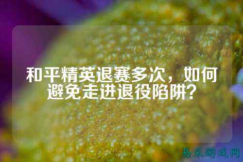 和平精英退赛多次，如何避免走进退役陷阱？