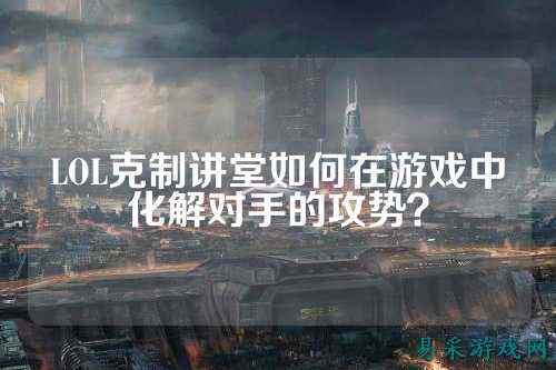 LOL克制讲堂如何在游戏中化解对手的攻势?