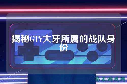 揭秘GTV大牙所属的战队身份