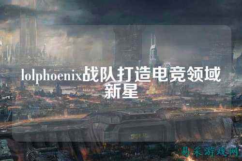 lolphoenix战队打造电竞领域新星