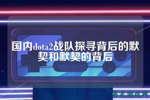 国内dota2战队探寻背后的默契和默契的背后