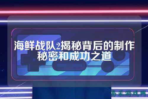 海鲜战队2揭秘背后的制作秘密和成功之道