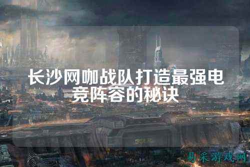长沙网咖战队打造最强电竞阵容的秘诀